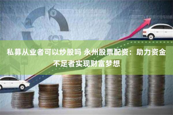 私募从业者可以炒股吗 永州股票配资：助力资金不足者实现财富梦想