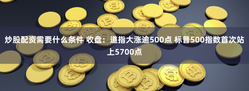 炒股配资需要什么条件 收盘：道指大涨逾500点 标普500指数首次站上5700点