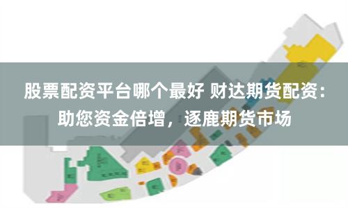 股票配资平台哪个最好 财达期货配资：助您资金倍增，逐鹿期货市场