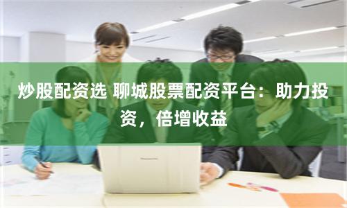 炒股配资选 聊城股票配资平台：助力投资，倍增收益