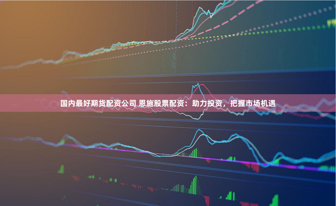 国内最好期货配资公司 恩施股票配资：助力投资，把握市场机遇