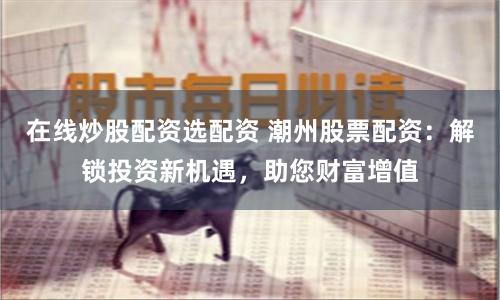 在线炒股配资选配资 潮州股票配资：解锁投资新机遇，助您财富增值