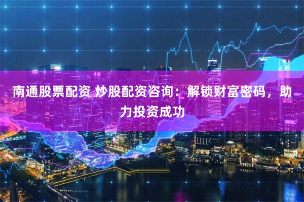南通股票配资 炒股配资咨询：解锁财富密码，助力投资成功