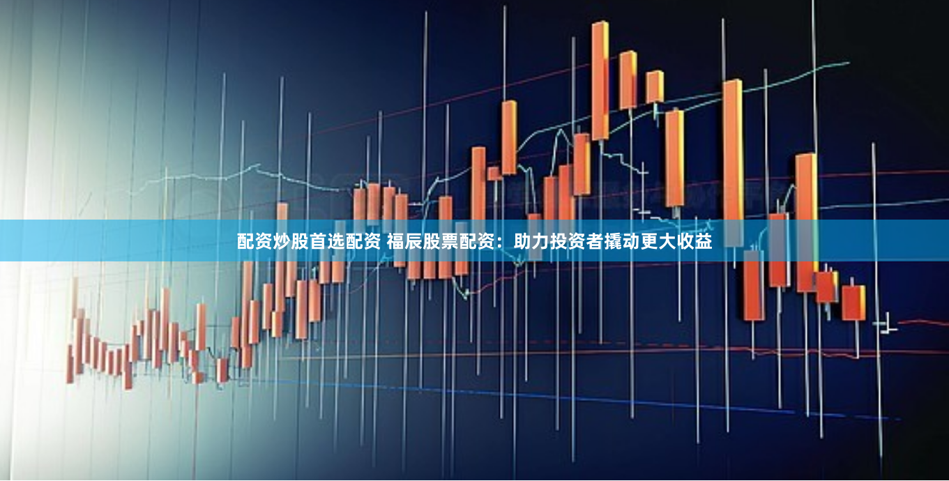 配资炒股首选配资 福辰股票配资：助力投资者撬动更大收益