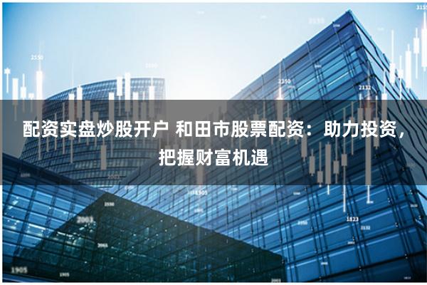 配资实盘炒股开户 和田市股票配资：助力投资，把握财富机遇
