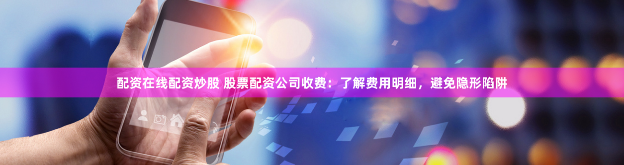 配资在线配资炒股 股票配资公司收费：了解费用明细，避免隐形陷阱