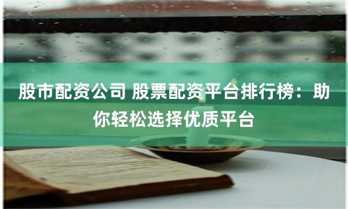 股市配资公司 股票配资平台排行榜:助你轻松选择优质平台