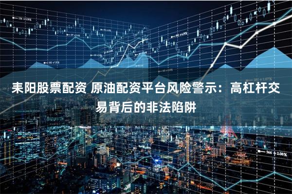 耒阳股票配资 原油配资平台风险警示:高杠杆交易背后的非法陷阱