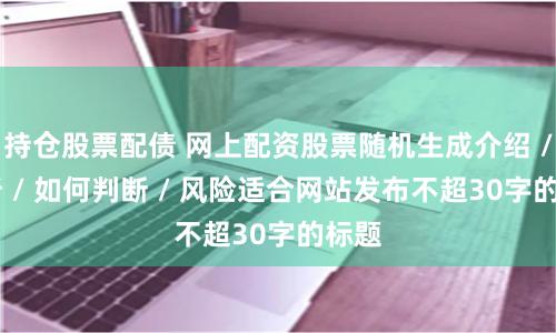持仓股票配债 网上配资股票随机生成介绍 / 分析 / 如何判断 / 风险适合网站发布不超30字的标题