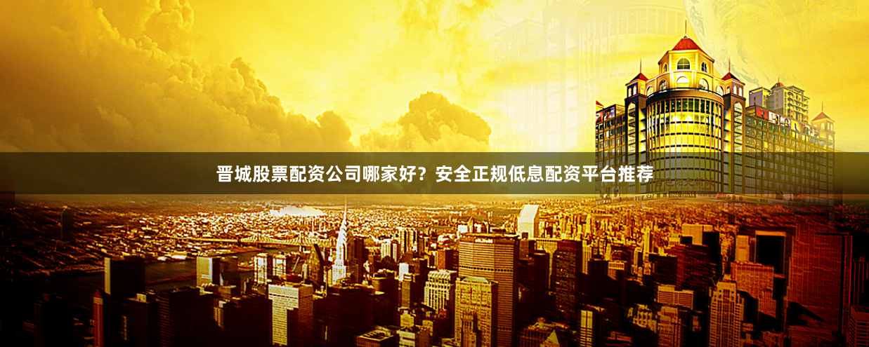 晋城股票配资公司哪家好？安全正规低息配资平台推荐