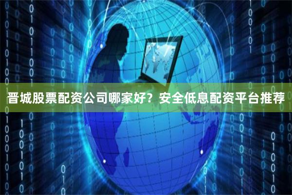晋城股票配资公司哪家好？安全低息配资平台推荐