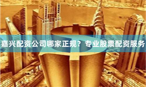 嘉兴配资公司哪家正规？专业股票配资服务