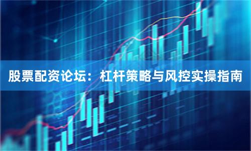 股票配资论坛：杠杆策略与风控实操指南