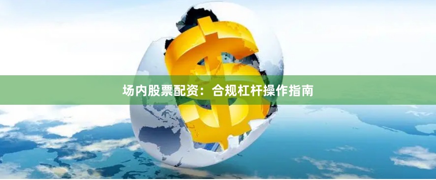场内股票配资：合规杠杆操作指南